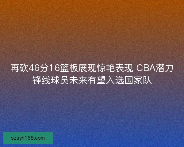 再砍46分16篮板展现惊艳表现 CBA潜力锋线球员未来有望入选国家队