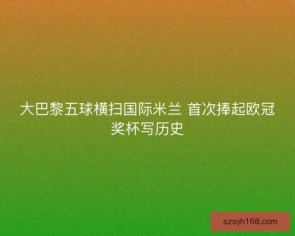 大巴黎五球横扫国际米兰 首次捧起欧冠奖杯写历史