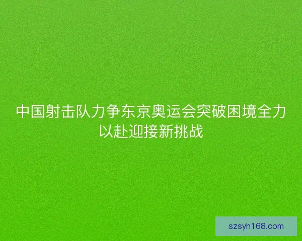 中国射击队力争东京奥运会突破困境全力以赴迎接新挑战