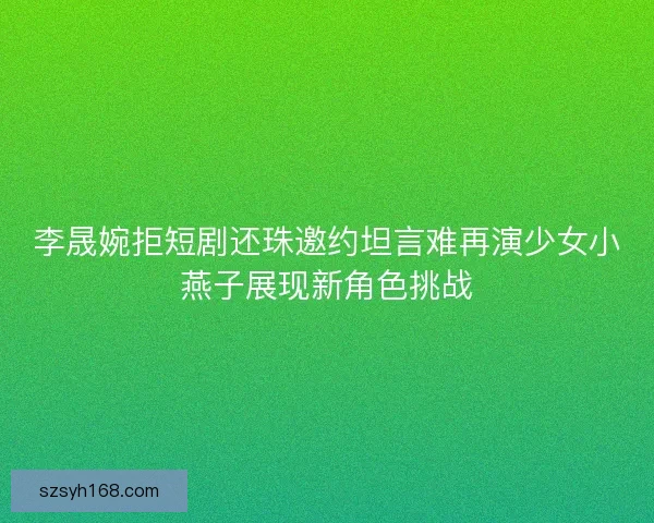 李晟婉拒短剧还珠邀约坦言难再演少女小燕子展现新角色挑战