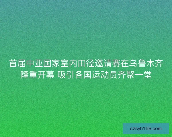 首届中亚国家室内田径邀请赛在乌鲁木齐隆重开幕 吸引各国运动员齐聚一堂