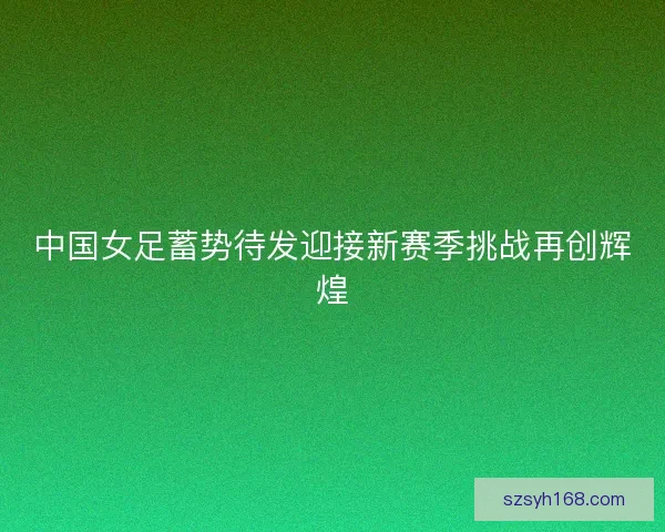 中国女足蓄势待发迎接新赛季挑战再创辉煌
