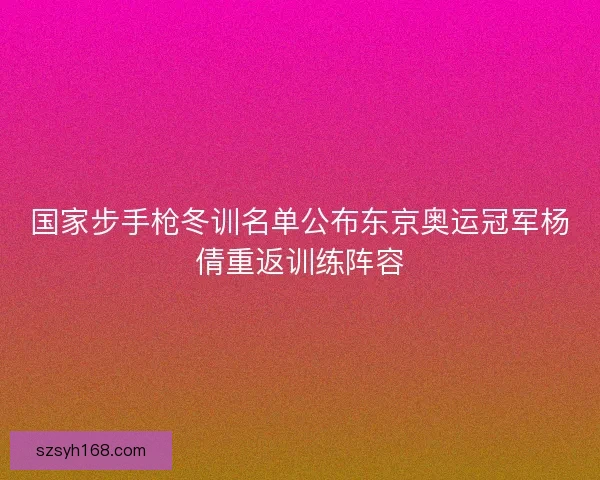 国家步手枪冬训名单公布东京奥运冠军杨倩重返训练阵容